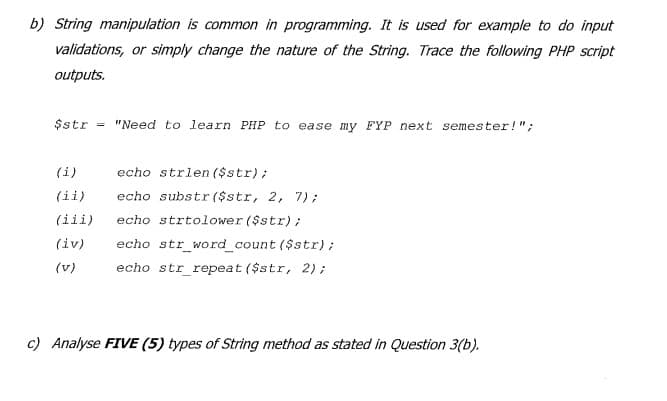 b) String manipulation is common in programming. It is used for example to do input
validations, or simply change the nature of the String. Trace the following PHP script
outputs.
$str
"Need to learn PHP to ease my FYP next semester!";
(i)
echo strlen ($str);
(ii)
echo substr ($str, 2, 7);
(iii)
echo strtolower ($str);
(iv)
echo str_word_count ($str);
(v)
echo str repeat ($str, 2);
c) Analyse FIVE (5) types of String method as stated in Question 3(b).
