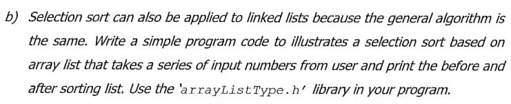 b) Selection sort can also be applied to linked lists because the general algorithm is
the same. Write a simple program code to illustrates a selection sort based on
array list that takes a series of input numbers from user and print the before and
after sorting Ilist. Use the 'arrayListType.h' library in your program.
