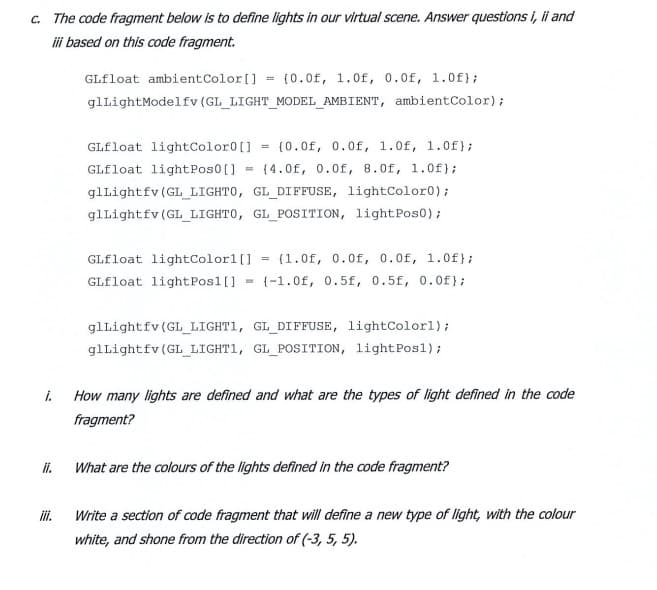 c. The code fragment below is to define lights in our virtual scene. Answer questions i, i and
i based on this code fragment.
GLfloat ambientColor[]
(0.0f, 1.0f, 0.0f, 1.0f};
glLightModelfv (GL LIGHT MODEL AMBIENT, ambientColor);
GLfloat lightColor0[]
{0.0f, 0.0f, 1.0f, 1.0f};
%3D
GLfloat lightPos0[]
{4.0f, 0.0f, 8.0f, 1.0f);
%3!
glLightfv (GL_LIGHT0, GL DIFFUSE, lightColor0);
glLightfv (GL LIGHT0, GL_POSITION, light Pos0);
GLfloat lightColor1[]
{1.0f, 0.0f, 0.0f, 1.Of};
GLfloat lightPosl[]
{-1.0f, 0.5f, 0.5f, 0.0f};
glLightfv (GL_LIGHT1, GL_DIFFUSE, lightColorl);
glLightfv (GL LIGHT1, GL POSITION, lightPos1);
i.
How many lights are defined and what are the types of light defined in the code
fragment?
i.
What are the colours of the lights defined in the code fragment?
i.
Write a section of code fragment that will define a new type of light, with the colour
white, and shone from the direction of (-3, 5, 5).
