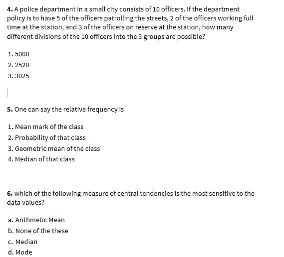 4. A police department in a small city consists of 10 officers. If the department
policy is to have 5 of the officers patrolling the streets, 2 of the officers working full
time at the station, and 3 of the officers on reserve at the station, how many
different divisions of the 10 officers into the 3 groups are possible?
1. 5000
2. 2520
3. 3025
5. One can say the relative frequency is
1. Mean mark of the class
2. Probability of that class
3. Geometric mean of the class
4. Median of that class
6. which of the following measure of central tendencies is the most sensitive to the
data values?
a. Arithmetic Mean
b. None of the these
c. Median
d. Mode
