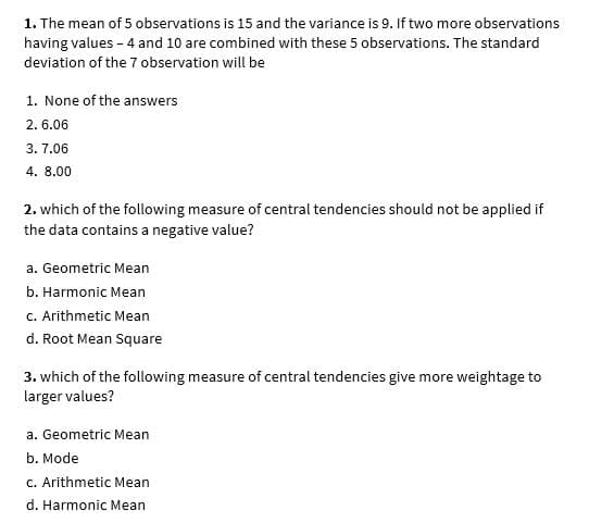 1. The mean of 5 observations is 15 and the variance is 9. If two more observations
having values - 4 and 10 are combined with these 5 observations. The standard
deviation of the 7 observation will be
1. None of the answers
2. 6.06
3. 7.06
4. 8.00
2. which of the following measure of central tendencies should not be applied if
the data contains a negative value?
a. Geometric Mean
b. Harmonic Mean
c. Arithmetic Mean
d. Root Mean Square
3. which of the following measure of central tendencies give more weightage to
larger values?
a. Geometric Mean
b. Mode
c. Arithmetic Mean
d. Harmonic Mean
