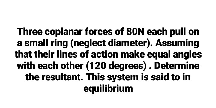 Three coplanar forces of 80N each pull on
a small ring (neglect diameter). Assuming
that their lines of action make equal angles
with each other (120 degrees). Determine
the resultant. This system is said to in
equilibrium
