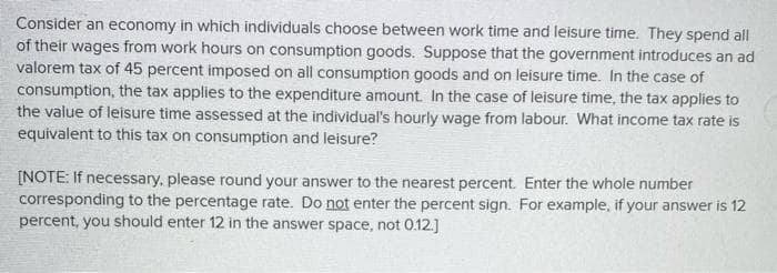 Consider an economy in which individuals choose between work time and leisure time. They spend all
of their wages from work hours on consumption goods. Suppose that the government introduces an ad
valorem tax of 45 percent imposed on all consumption goods and on leisure time. In the case of
consumption, the tax applies to the expenditure amount. In the case of leisure time, the tax applies to
the value of leisure time assessed at the individual's hourly wage from labour. What income tax rate is
equivalent to this tax on consumption and leisure?
[NOTE: If necessary, please round your answer to the nearest percent. Enter the whole number
corresponding to the percentage rate. Do not enter the percent sign. For example, if your answer is 12
percent, you should enter 12 in the answer space, not 0.12.]
