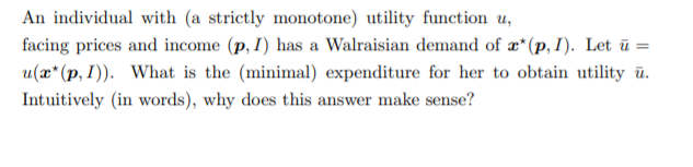 An individual with (a strictly monotone) utility function u,
facing prices and income (p, I) has a Walraisian demand of æ*(p, I). Let ū =
u(æ*(p, I)). What is the (minimal) expenditure for her to obtain utility ū.
Intuitively (in words), why does this answer make sense?
