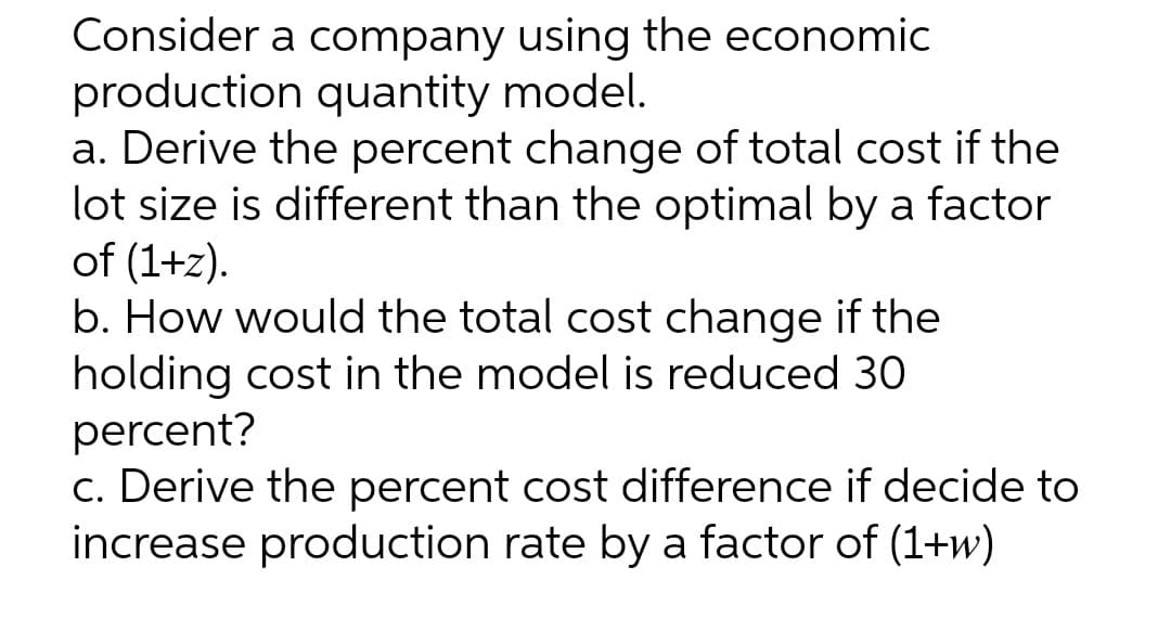 Consider a company using the economic
production quantity model.
a. Derive the percent change of total cost if the
lot size is different than the optimal by a factor
of (1+z).
b. How would the total cost change if the
holding cost in the model is reduced 30
percent?
c. Derive the percent cost difference if decide to
increase production rate by a factor of (1+w)

