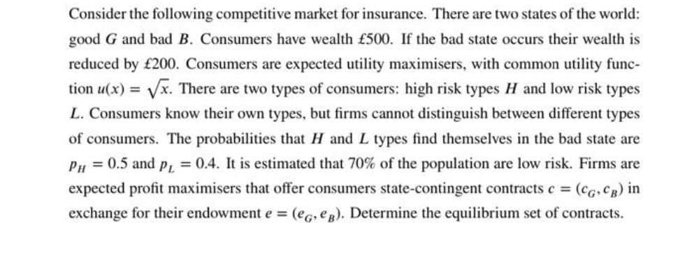 Consider the following competitive market for insurance. There are two states of the world:
good G and bad B. Consumers have wealth £500. If the bad state occurs their wealth is
reduced by £200. Consumers are expected utility maximisers, with common utility func-
tion u(x) = Vx. There are two types of consumers: high risk types H and low risk types
L. Consumers know their own types, but firms cannot distinguish between different types
of consumers. The probabilities that H and L types find themselves in the bad state are
Pu = 0.5 and p = 0.4. It is estimated that 70% of the population are low risk. Firms are
expected profit maximisers that offer consumers state-contingent contractsc = (cg, Cg) in
exchange for their endowment e = (eg, eg). Determine the equilibrium set of contracts.
