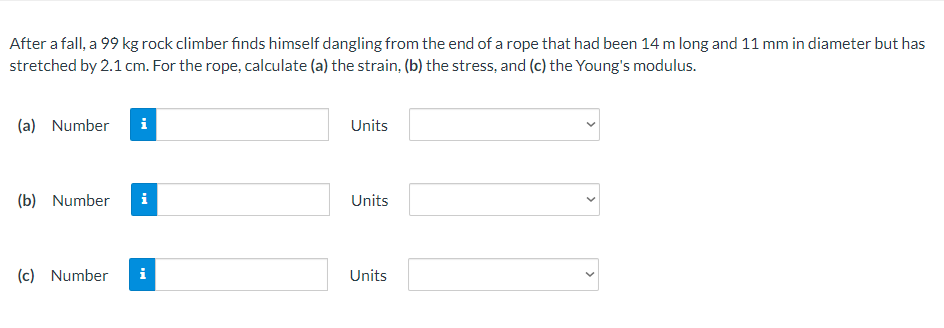 After a fall, a 99 kg rock climber finds himself dangling from the end of a rope that had been 14 m long and 11 mm in diameter but has
stretched by 2.1 cm. For the rope, calculate (a) the strain, (b) the stress, and (c) the Young's modulus.
(a) Number
i
Units
(b) Number
i
Units
(c) Number
i
Units
>
>
>
