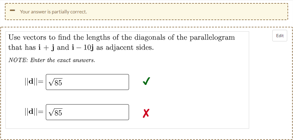Your answer is partially correct.
Use vectors to find the lengths of the diagonals of the parallelogram
that has i + j and i – 10j as adjacent sides.
Edit
NOTE: Enter the exact answers.
||d||=V85
||d||=|V85
