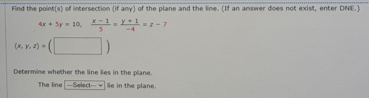 Find the point(s) of intersection (if any) of the plane and the line. (If an answer does not exist, enter DNE.)
4x + 5y = 10,
X- 1
y+1
= Z-7
-4
(x, y, z) =
Determine whether the line lies in the plane.
The line --Select--- lie in the plane.
