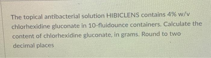 The topical antibacterial solution HIBICLENS contains 4% w/v
chlorhexidine gluconate in 10-fluidounce containers. Calculate the
content of chlorhexidine gluconate, in grams. Round to two
decimal places