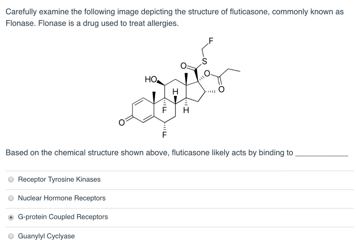 Carefully examine the following image depicting the structure of fluticasone, commonly known as
Flonase. Flonase is a drug used to treat allergies.
Receptor Tyrosine Kinases
Based on the chemical structure shown above, fluticasone likely acts by binding to
Nuclear Hormone Receptors
G-protein Coupled Receptors
HO
O Guanylyl Cyclyase
יוד