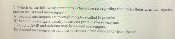 2. Which of the following statements is most correct regarding the intracellular chemical signals
known as "second messengers"?
A) Second messengers act through receptors called K-proteins.
B) Second messengers usually inactivate protein kinase enzymes.
C) Cyclic AMP and calcium may be second messengers.
D) Second messengers usually act to remove nitric oxide (NO) from the cell.