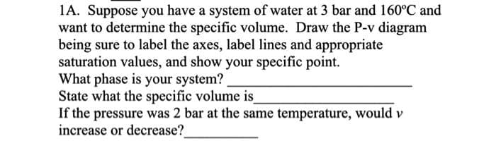 1A. Suppose you have a system of water at 3 bar and 160°C and
want to determine the specific volume. Draw the P-v diagram
being sure to label the axes, label lines and appropriate
saturation values, and show your specific point.
What phase is your system?
State what the specific volume is_
If the pressure was 2 bar at the same temperature, would v
increase or decrease?
