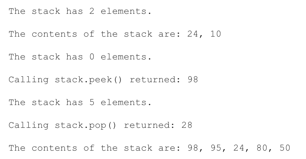 The stack has 2 elements.
The contents of the stack are: 24, 10
The stack has 0 elements.
Calling stack.peek () returned: 98
The stack has 5 elements.
Calling stack.pop() returned: 28
The contents of the stack are: 98, 95, 24, 80, 50
