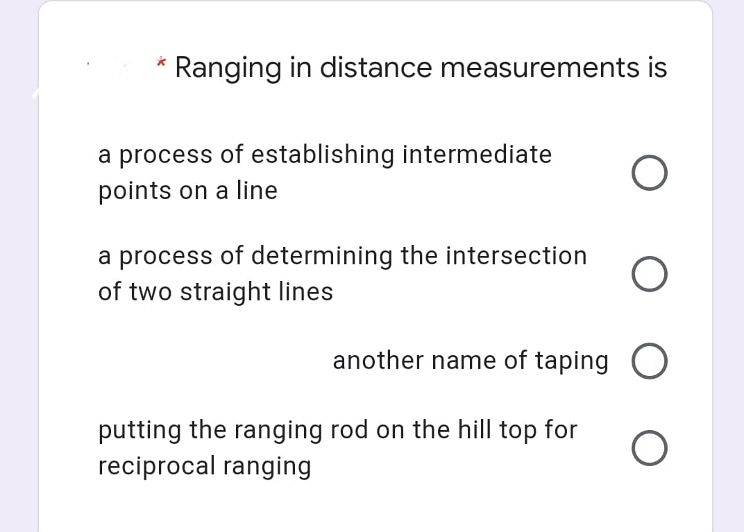 Ranging in distance measurements is
a process of establishing intermediate
points on a line
a process of determining the intersection
of two straight lines
another name of taping
putting the ranging rod on the hill top for
reciprocal ranging

