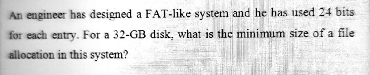 An engineer has designed a FAT-like system and he has used 24 bits
for each entry. For a 32-GB disk, what is the minimum size of a file
allocation in this system?