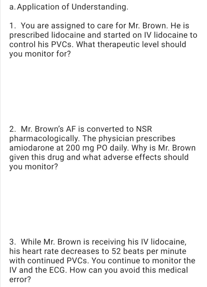 a. Application of Understanding.
1. You are assigned to care for Mr. Brown. He is
prescribed lidocaine and started on IV lidocaine to
control his PVCS. What therapeutic level should
you monitor for?
2. Mr. Brown's AF is converted to NSR
pharmacologically. The physician prescribes
amiodarone at 200 mg PO daily. Why is Mr. Brown
given this drug and what adverse effects should
you monitor?
3. While Mr. Brown is receiving his IV lidocaine,
his heart rate decreases to 52 beats per minute
with continued PVCS. You continue to monitor the
IV and the ECG. How can you avoid this medical
error?
