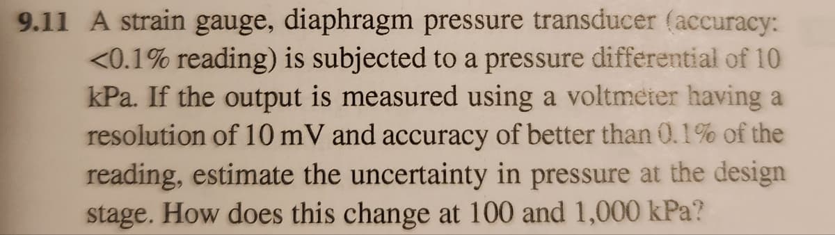 9.11 A strain gauge, diaphragm pressure transducer (accuracy:
<0.1% reading) is subjected to a pressure differential of 10
kPa. If the output is measured using a voltmeter having a
resolution of 10 mV and accuracy of better than 0.1% of the
reading, estimate the uncertainty in pressure at the design
stage. How does this change at 100 and 1,000 kPa?