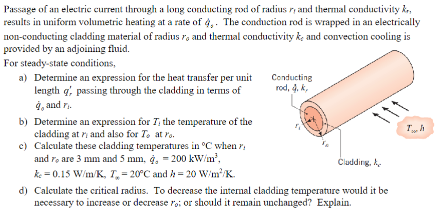 Passage of an electric current through a long conducting rod of radius r; and thermal conductivity kr,
results in uniform volumetric heating at a rate of q. The conduction rod is wrapped in an electrically
non-conducting cladding material of radius ro and thermal conductivity ke and convection cooling is
provided by an adjoining fluid.
For steady-state conditions,
a) Determine an expression for the heat transfer per unit
length q', passing through the cladding in terms of
à, and ri.
b) Determine an expression for T, the temperature of the
cladding at ri and also for To at ro.
c)
Calculate these cladding temperatures in °C when ri
and ro are 3 mm and 5 mm, q, = 200 kW/m³,
kc = 0.15 W/m/K, T = 20°C and h= 20 W/m²/K.
Conducting
rod, å, k,
Cladding, k
d) Calculate the critical radius. To decrease the internal cladding temperature would it be
necessary to increase or decrease ro; or should it remain unchanged? Explain.
To, h
201