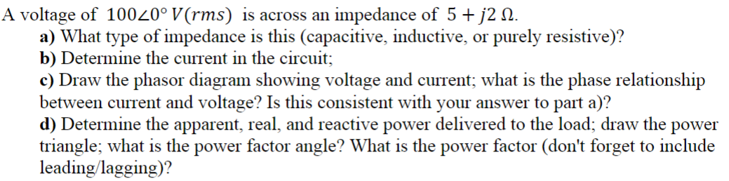A voltage of 10020° V(rms) is across an impedance of 5 + j2 №.
a) What type of impedance is this (capacitive, inductive, or purely resistive)?
b) Determine the current in the circuit;
c) Draw the phasor diagram showing voltage and current; what is the phase relationship
between current and voltage? Is this consistent with your answer to part a)?
d) Determine the apparent, real, and reactive power delivered to the load; draw the power
triangle; what is the power factor angle? What is the power factor (don't forget to include
leading/lagging)?
