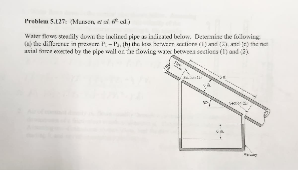 Problem 5.127: (Munson, et al. 6th ed.)
Water flows steadily down the inclined pipe as indicated below. Determine the following:
(a) the difference in pressure P₁ - P2, (b) the loss between sections (1) and (2), and (c) the net
axial force exerted by the pipe wall on the flowing water between sections (1) and (2).
Flow
Section (1)
6 in.
30°
5 ft
6 in.
Section (2)
Mercury