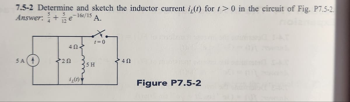 7.5-2 Determine and sketch the inductor current i(t) for t> 0 in the circuit of Fig. P7.5-2.
Answer:+e -16t/15 A.
5 A
4ΩΣ
<222
i(t)
t = 0
5 H
4 Ω
Figure P7.5-2