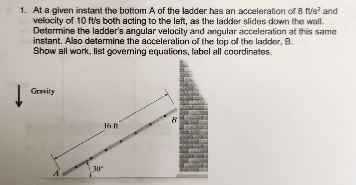 1. At a given instant the bottom A of the ladder has an acceleration of 8 ft/s² and
velocity of 10 ft/s both acting to the left, as the ladder slides down the wall.
Determine the ladder's angular velocity and angular acceleration at this same
instant. Also determine the acceleration of the top of the ladder, B.
Show all work, list governing equations, label all coordinates.
Gravity
30°
16 ft
Ana
PRE
B