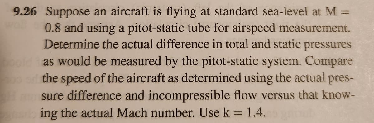 9.26 Suppose an aircraft is flying at standard sea-level at M =
0.8 and using a pitot-static tube for airspeed measurement.
Determine the actual difference in total and static pressures
boold as would be measured by the pitot-static system. Compare
the speed of the aircraft as determined using the actual pres-
Hmunsure difference and incompressible flow versus that know-
ing the actual Mach number. Use k = 1.4.