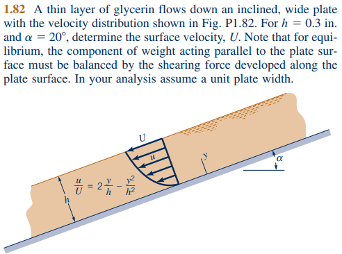1.82 A thin layer of glycerin flows down an inclined, wide plate
with the velocity distribution shown in Fig. P1.82. For h = 0.3 in.
and a = 20º, determine the surface velocity, U. Note that for equi-
librium, the component of weight acting parallel to the plate sur-
face must be balanced by the shearing force developed along the
plate surface. In your analysis assume a unit plate width.
7 = 27 - 12/2
"
