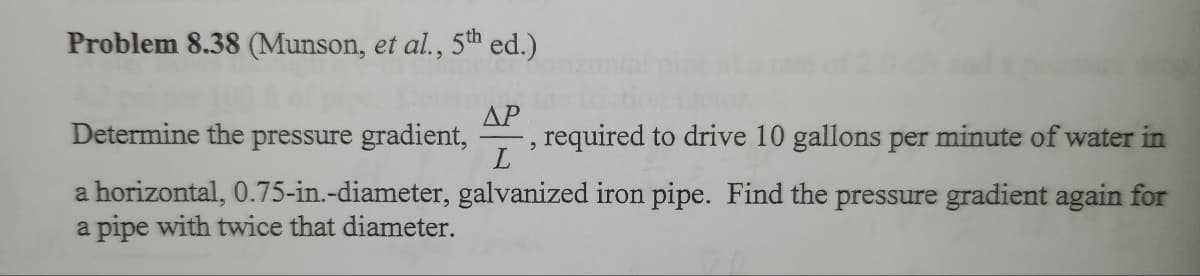 Problem 8.38 (Munson, et al., 5th ed.)
Determine the pressure gradient, required to drive 10 gallons per minute of water in
ΔΡ
L
a horizontal, 0.75-in.-diameter, galvanized iron pipe. Find the pressure gradient again for
a pipe with twice that diameter.