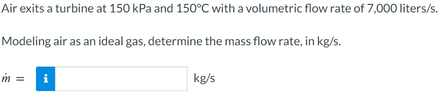 Air exits a turbine at 150 kPa and 150°C with a volumetric flow rate of 7,000 liters/s.
Modeling air as an ideal gas, determine the mass flow rate, in kg/s.
m =
i
kg/s