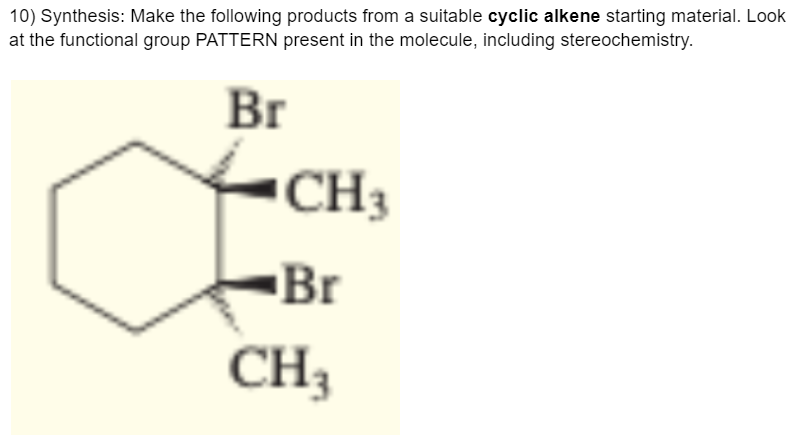 10) Synthesis: Make the following products from a suitable cyclic alkene starting material. Look
at the functional group PATTERN present in the molecule, including stereochemistry.
Br
CH3
Br
CH3