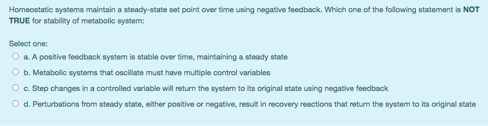 Homeostatic systems maintain a steady-state set point over time using negative feedback. Which one of the following statement is NOT
TRUE for stability of metabolic system:
Select one:
O a. A positive feedback system is stable over time, maintaining a steady state
O b. Metabolic systems that oscillate must have multiple control variables
O c. Step changes in a controlled variable will return the system to its original state using negative feedback
O d. Perturbations from steady state, either positive or negative, result in recovery reactions that return the system to its original state
