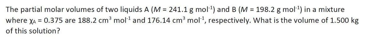 The partial molar volumes of two liquids A (M = 241.1 g mol) and B (M = 198.2 g mol1) in a mixture
where XA = 0.375 are 188.2 cm³ mol and 176.14 cm mol, respectively. What is the volume of 1.500 kg
%3D
of this solution?
