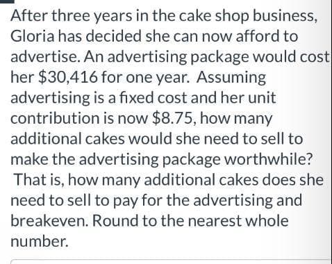 After three years in the cake shop business,
Gloria has decided she can now afford to
advertise. An advertising package would cost
her $30,416 for one year. Assuming
advertising is a fixed cost and her unit
contribution is now $8.75, how many
additional cakes would she need to sell to
make the advertising package worthwhile?
That is, how many additional cakes does she
need to sell to pay for the advertising and
breakeven. Round to the nearest whole
number.