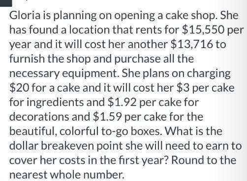 Gloria is planning on opening a cake shop. She
has found a location that rents for $15,550 per
year and it will cost her another $13,716 to
furnish the shop and purchase all the
necessary equipment. She plans on charging
$20 for a cake and it will cost her $3 per cake
for ingredients and $1.92 per cake for
decorations and $1.59 per cake for the
beautiful, colorful to-go boxes. What is the
dollar breakeven point she will need to earn to
cover her costs in the first year? Round to the
nearest whole number.