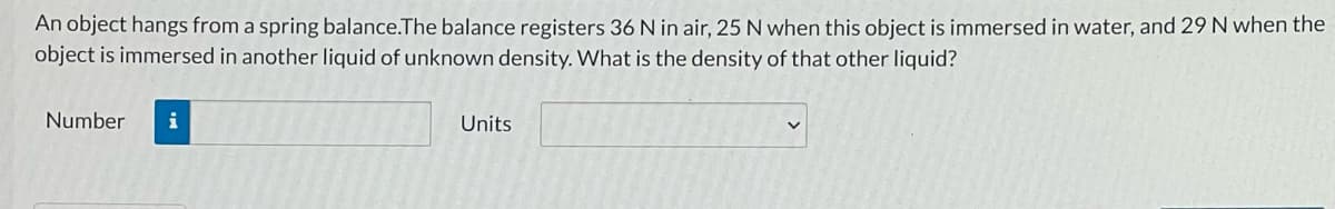 An object hangs from a spring balance.The balance registers 36 N in air, 25 N when this object is immersed in water, and 29 N when the
object is immersed in another liquid of unknown density. What is the density of that other liquid?
Number
i
Units
