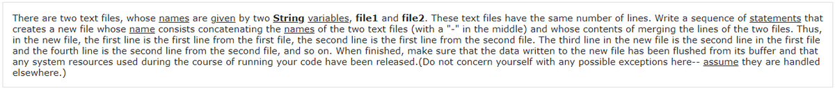 There are two text files, whose names are given by two String variables, filel and file2. These text files have the same number of lines. Write a sequence of statements that
creates a new file whose name consists concatenating the names of the two text files (with a "-" in the middle) and whose contents of merging the lines of the two files. Thus,
in the new file, the first line is the first line from the first file, the second line is the first line from the second file. The third line in the new file is the second line in the first file
and the fourth line is the second line from the second file, and so on. When finished, make sure that the data written to the new file has been flushed from its buffer and that
any system resources used during the course of running your code have been released.(Do not concern yourself with any possible exceptions here-- assume they are handled
elsewhere.)
