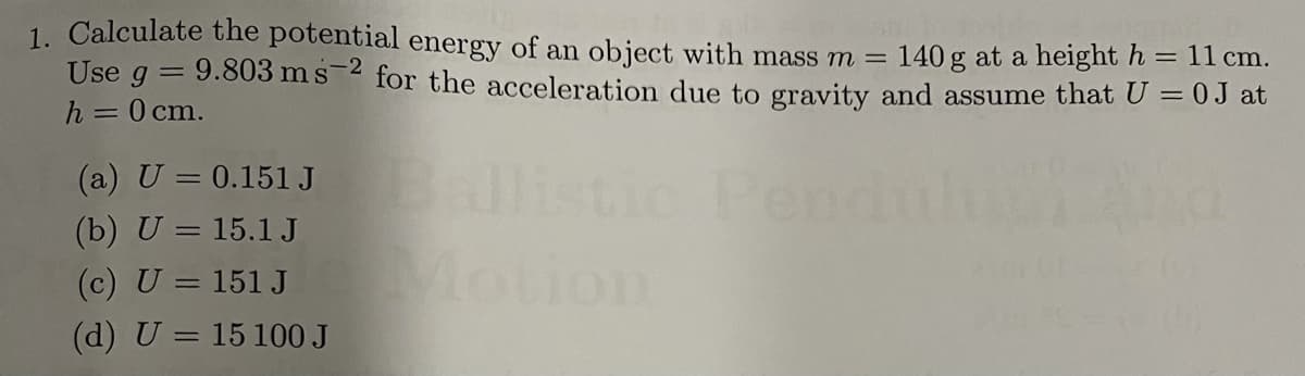 1. Calculate the potential energy of an object with mass m =
Use g = 9.803 ms-2 for the acceleration due to gravity and assume that U = 0J at
140 g at a height h
11 cm.
%3D
h = 0 cm.
(a) U = 0.151 J listic Pendu
(b) U = 15.1 J
%3D
Motion
(c) U = 151 J
(d) U = 15 100 J
