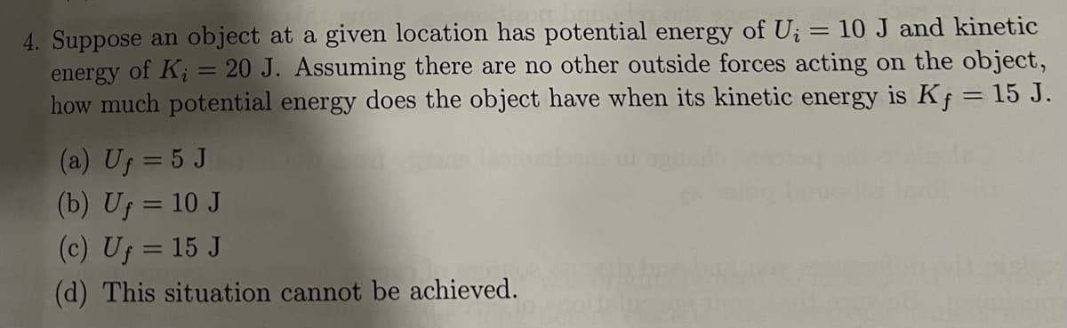 4. Suppose an object at a given location has potential energy of U; = 10J and kinetic
energy of K; = 20 J. Assuming there are no other outside forces acting on the object,
how much potential energy does the object have when its kinetic energy is Kf = 15 J.
%3D
(a) Uf = 5 J
(b) Uf = 10 J
(c) Uf = 15 J
(d) This situation cannot be achieved.
