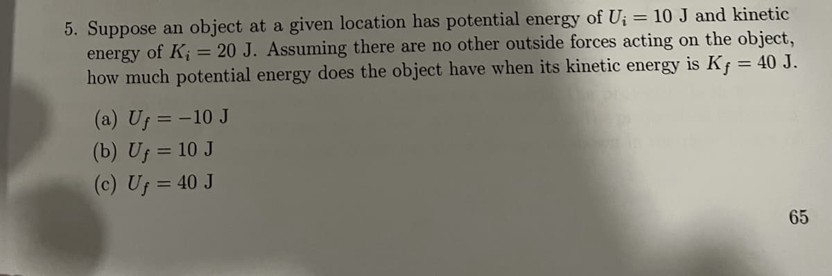 5. Suppose an object at a given location has potential energy of U; = 10 J and kinetic
of K; = 20 J. Assuming there are no other outside forces acting on the object,
how much potential energy does the object have when its kinetic energy is Kf = 40 J.
energy
(a) Uf = -10 J
(b) Uf = 10 J
(c) Uf = 40 J
65
