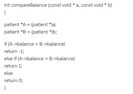 int compareBalance (const void * a, const void * b)
{
patient *A = (patient *)a;
patient *B= (patient *)b;
if (A->balance < B->balance)
return -1;
else if (A->balance > B->balance)
return 1;
else
return 0;
}