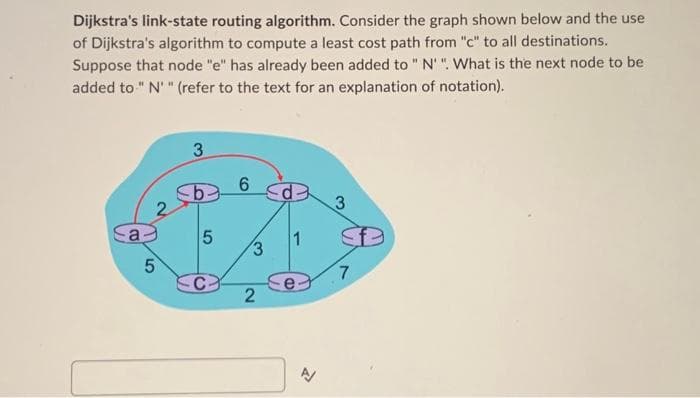 Dijkstra's link-state routing algorithm. Consider the graph shown below and the use
of Dijkstra's algorithm to compute a least cost path from "c" to all destinations.
Suppose that node "e" has already been added to " N". What is the next node to be
added to "N" (refer to the text for an explanation of notation).
2
5
3
5
6
3
2
D
3
7
B