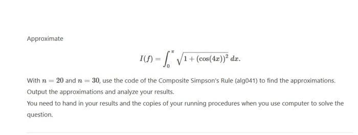 Approximate
1(f) = √√√1+ (cos(4x))² da.
With n = 20 and n = 30, use the code of the Composite Simpson's Rule (alg041) to find the approximations.
Output the approximations and analyze your results.
You need to hand in your results and the copies of your running procedures when you use computer to solve the
question.