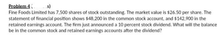 Problem 4
s)
Fine Foods Limited has 7,500 shares of stock outstanding. The market value is $26.50 per share. The
statement of financial position shows $48,200 in the common stock account, and $142,900 in the
retained earnings account. The firm just announced a 10 percent stock dividend. What will the balance
be in the common stock and retained earnings accounts after the dividend?