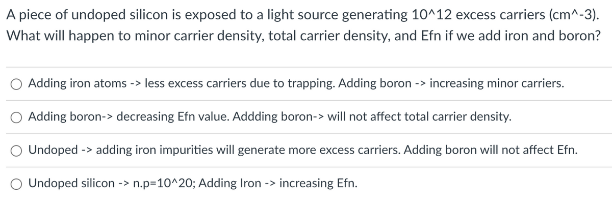 A piece of undoped silicon is exposed to a light source generating 10^12 excess carriers (cm^-3).
What will happen to minor carrier density, total carrier density, and Efn if we add iron and boron?
Adding iron atoms -> less excess carriers due to trapping. Adding boron -> increasing minor carriers.
Adding boron-> decreasing Efn value. Addding boron-> will not affect total carrier density.
Undoped -> adding iron impurities will generate more excess carriers. Adding boron will not affect Efn.
Undoped silicon -> n.p=10^20; Adding Iron -> increasing Efn.