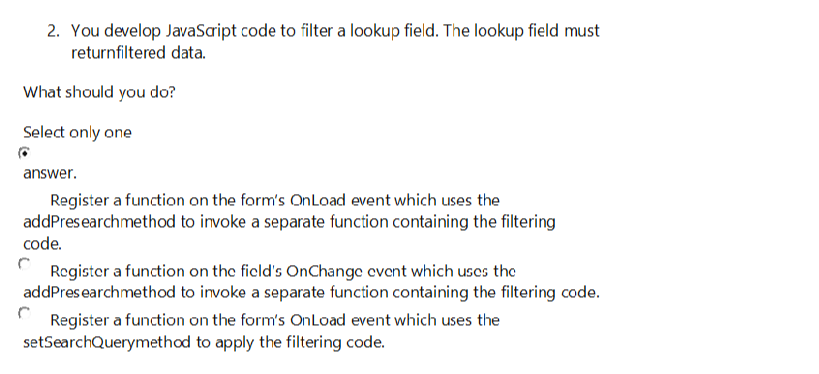 2. You develop JavaScript code to filter a lookup field. The lookup field must
returnfiltered data.
What should you do?
Select only one
answer.
Register a function on the form's OnLoad event which uses the
addPresearch method to invoke a separate function containing the filtering
code.
Register a function on the field's OnChange event which uses the
addPresearch method to invoke a separate function containing the filtering code.
Register a function on the form's OnLoad event which uses the
setSearchQuerymethod
to apply the filtering code.
C