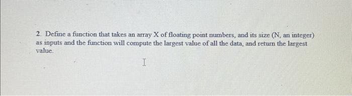 2. Define a function that takes an array X of floating point numbers, and its size (N, an integer)
as inputs and the function will compute the largest value of all the data, and return the largest
value.
I
