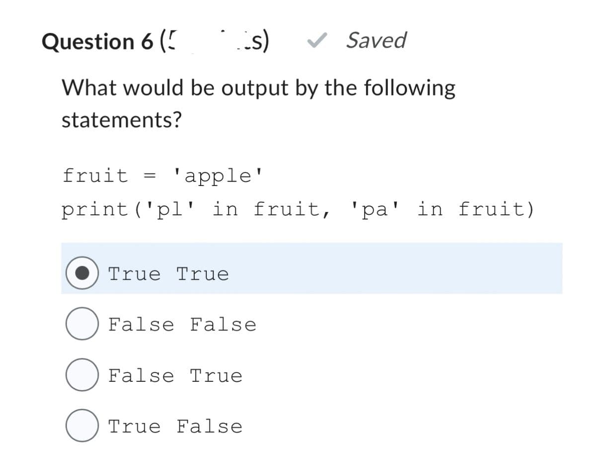 Question 6 (5
s)
What would be output by the following
statements?
fruit = 'apple'
print ('pl' in fruit, 'pa' in fruit)
True True
False False
False True
Saved
True False