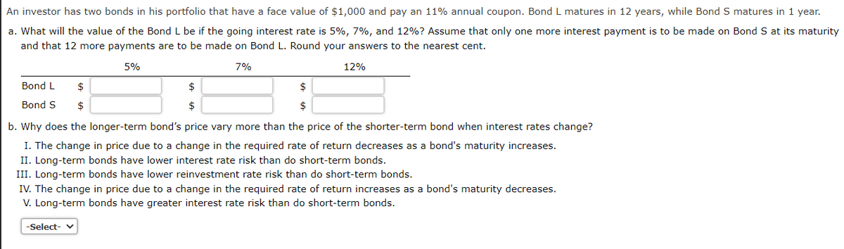 An investor has two bonds in his portfolio that have a face value of $1,000 and pay an 11% annual coupon. Bond L matures in 12 years, while Bond S matures in 1 year.
a. What will the value of the Bond L be if the going interest rate is 5%, 7%, and 12%? Assume that only one more interest payment is to be made on Bond S at its maturity
and that 12 more payments are to be made on Bond L. Round your answers to the nearest cent.
5%
7%
Bond L
$
Bond S $
$
$
12%
$
b. Why does the longer-term bond's price vary more than the price of the shorter-term bond when interest rates change?
I. The change in price due to a change in the required rate of return decreases as a bond's maturity increases.
II. Long-term bonds have lower interest rate risk than do short-term bonds.
III. Long-term bonds have lower reinvestment rate risk than do short-term bonds.
-Select- ✓
IV. The change in price due to a change in the required rate of return increases as a bond's maturity decreases.
V. Long-term bonds have greater interest rate risk than do short-term bonds.